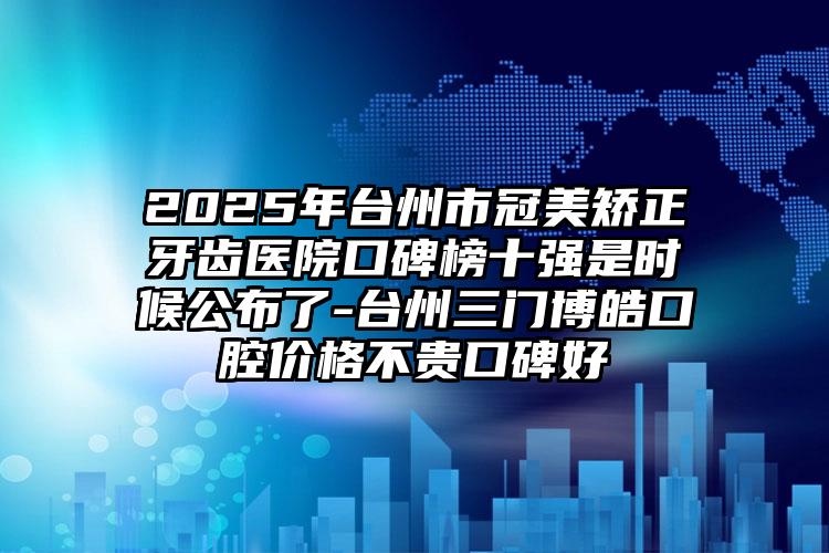 2025年台州市冠美矫正牙齿医院口碑榜十强是时候公布了-台州三门博皓口腔价格不贵口碑好