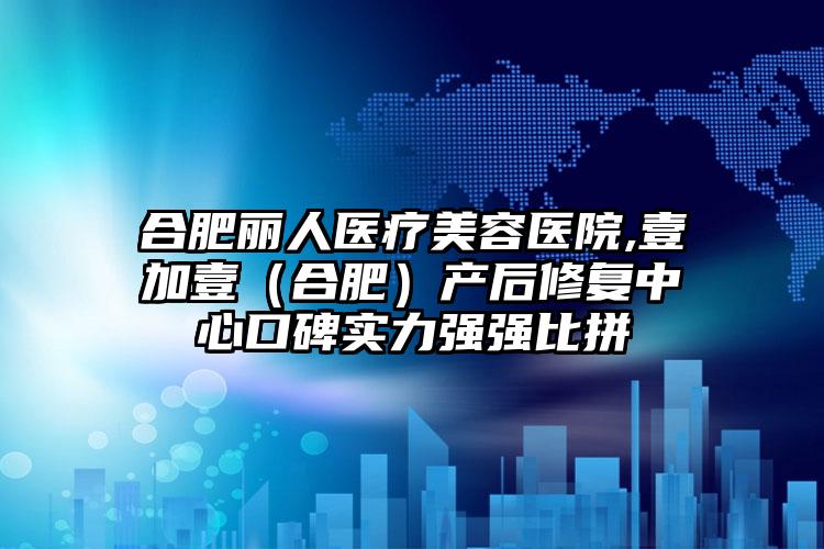 合肥丽人医疗美容医院,壹加壹（合肥）产后修复中心口碑实力强强比拼