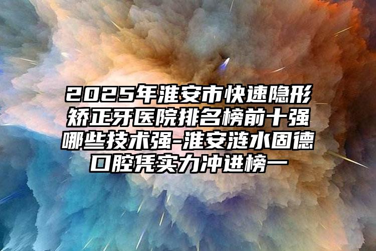 2025年淮安市快速隐形矫正牙医院排名榜前十强哪些技术强-淮安涟水固德口腔凭实力冲进榜一