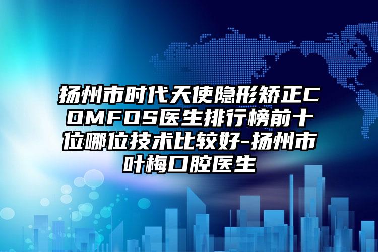扬州市时代天使隐形矫正COMFOS医生排行榜前十位哪位技术比较好-扬州市叶梅口腔医生