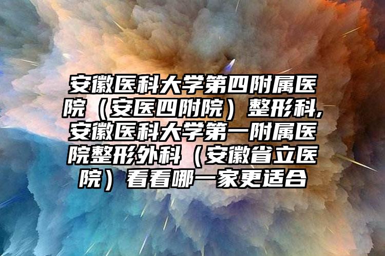 安徽医科大学第四附属医院（安医四附院）整形科,安徽医科大学第一附属医院整形外科（安徽省立医院）看看哪一家更适合