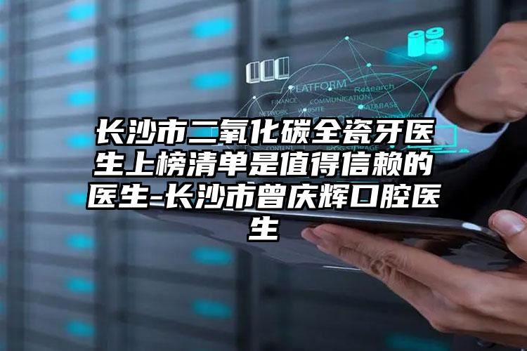 长沙市二氧化碳全瓷牙医生上榜清单是值得信赖的医生-长沙市曾庆辉口腔医生