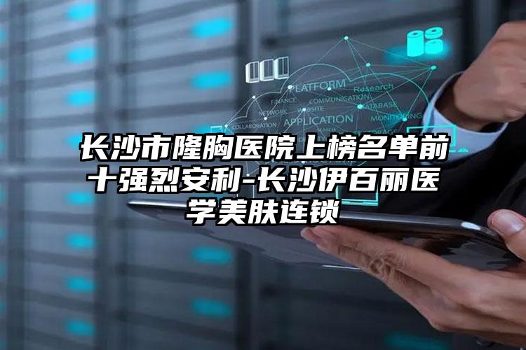 长沙市隆胸医院上榜名单前十强烈安利-长沙伊百丽医学美肤连锁
