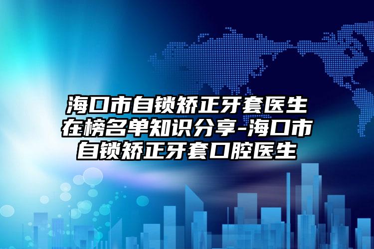 海口市自锁矫正牙套医生在榜名单知识分享-海口市自锁矫正牙套口腔医生