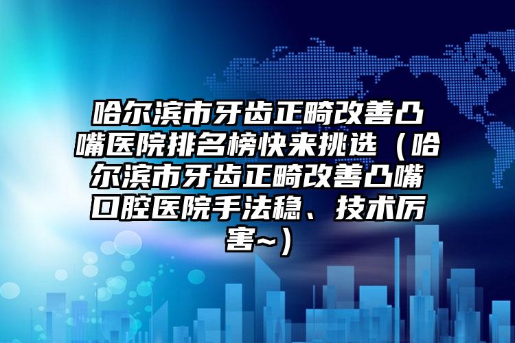哈尔滨市牙齿正畸改善凸嘴医院排名榜快来挑选（哈尔滨市牙齿正畸改善凸嘴口腔医院手法稳、技术厉害~）