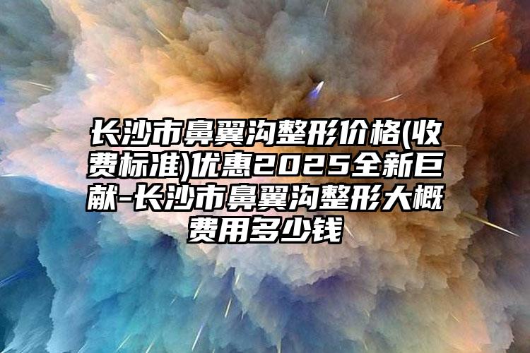 长沙市鼻翼沟整形价格(收费标准)优惠2025全新巨献-长沙市鼻翼沟整形大概费用多少钱