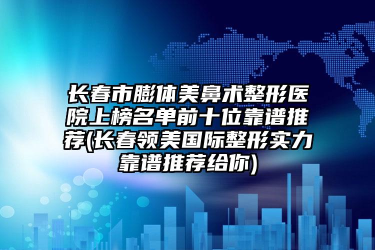长春市膨体美鼻术整形医院上榜名单前十位靠谱推荐(长春领美国际整形实力靠谱推荐给你)