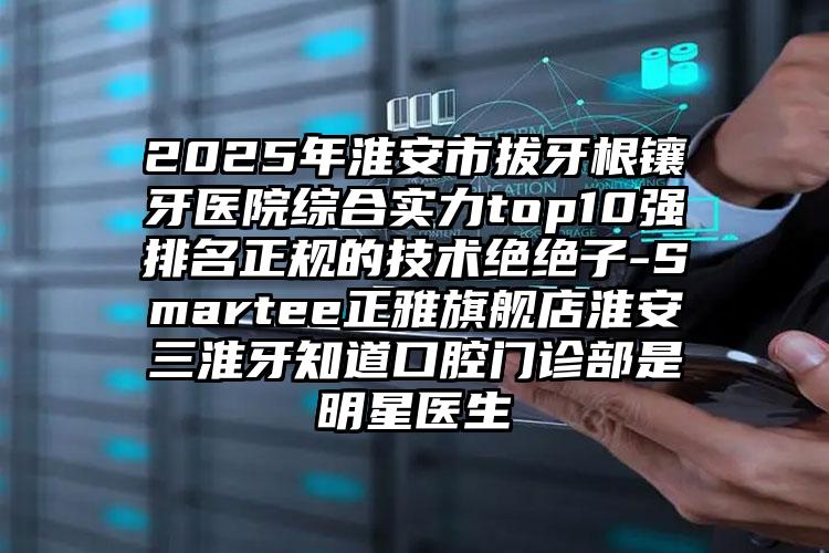 2025年淮安市拔牙根镶牙医院综合实力top10强排名正规的技术绝绝子-Smartee正雅旗舰店淮安三淮牙知道口腔门诊部是明星医生