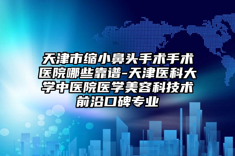 天津市缩小鼻头手术手术医院哪些靠谱-天津医科大学中医院医学美容科技术前沿口碑专业