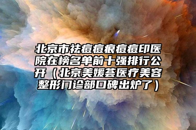 北京市祛痘痘痕痘痘印医院在榜名单前十强排行公开（北京美媛荟医疗美容整形门诊部口碑出炉了）