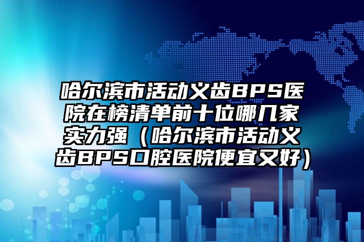 哈尔滨市活动义齿BPS医院在榜清单前十位哪几家实力强（哈尔滨市活动义齿BPS口腔医院便宜又好）