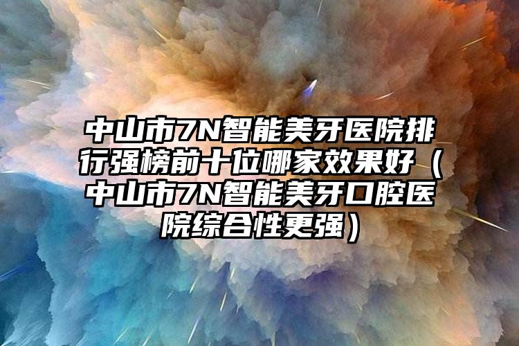 中山市7N智能美牙医院排行强榜前十位哪家效果好（中山市7N智能美牙口腔医院综合性更强）