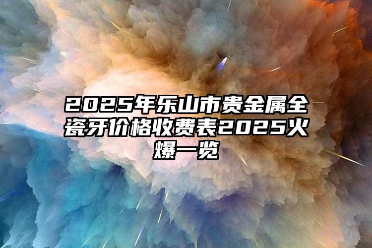 2025年乐山市贵金属全瓷牙价格收费表2025火爆一览