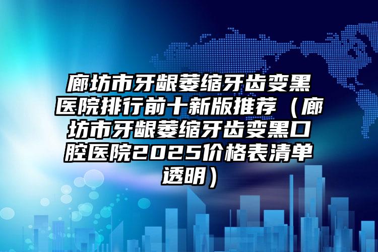 廊坊市牙龈萎缩牙齿变黑医院排行前十新版推荐（廊坊市牙龈萎缩牙齿变黑口腔医院2025价格表清单透明）