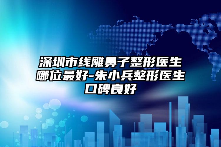 深圳市线雕鼻子整形医生哪位最好-朱小兵整形医生口碑良好