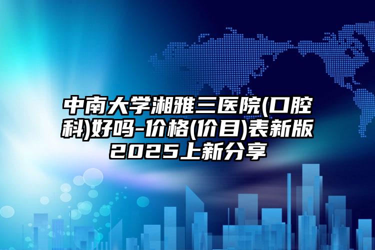 中南大学湘雅三医院(口腔科)好吗-价格(价目)表新版2025上新分享