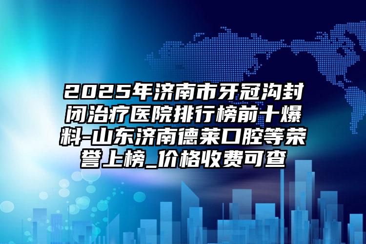 2025年济南市牙冠沟封闭治疗医院排行榜前十爆料-山东济南德莱口腔等荣誉上榜_价格收费可查