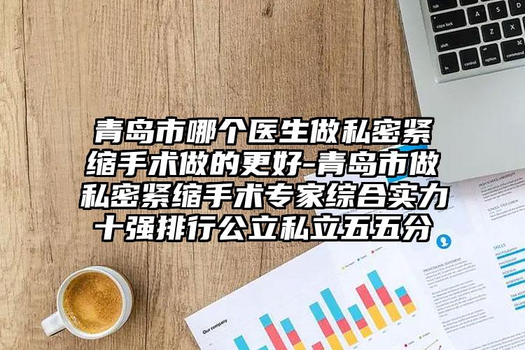 青岛市哪个医生做私密紧缩手术做的更好-青岛市做私密紧缩手术专家综合实力十强排行公立私立五五分