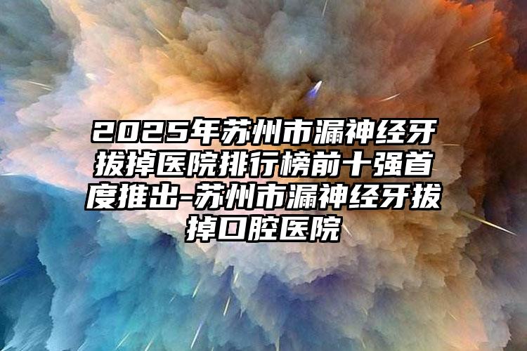 2025年苏州市漏神经牙拔掉医院排行榜前十强首度推出-苏州市漏神经牙拔掉口腔医院