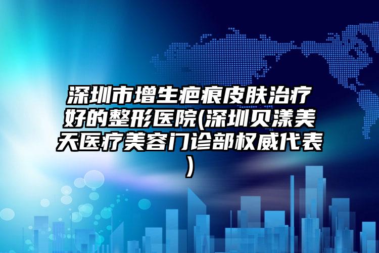 深圳市增生疤痕皮肤治疗好的整形医院(深圳贝漾美天医疗美容门诊部权威代表)
