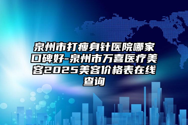 泉州市打瘦身针医院哪家口碑好-泉州市万喜医疗美容2025美容价格表在线查询