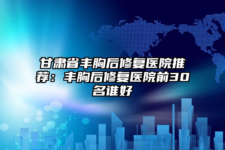 甘肃省丰胸后修复医院推荐：丰胸后修复医院前30名谁好