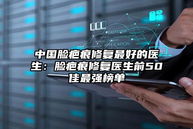 中国脸疤痕修复最好的医生：脸疤痕修复医生前50佳最强榜单