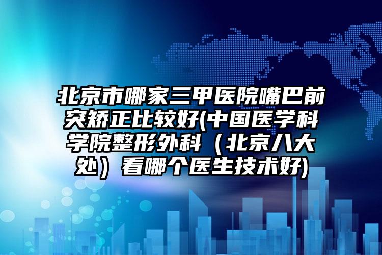 北京市哪家三甲医院嘴巴前突矫正比较好(中国医学科学院整形外科（北京八大处）看哪个医生技术好)