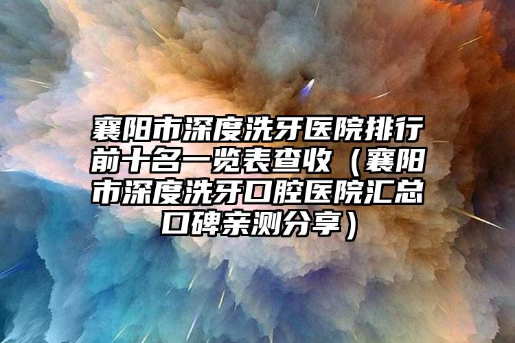 襄阳市深度洗牙医院排行前十名一览表查收（襄阳市深度洗牙口腔医院汇总口碑亲测分享）