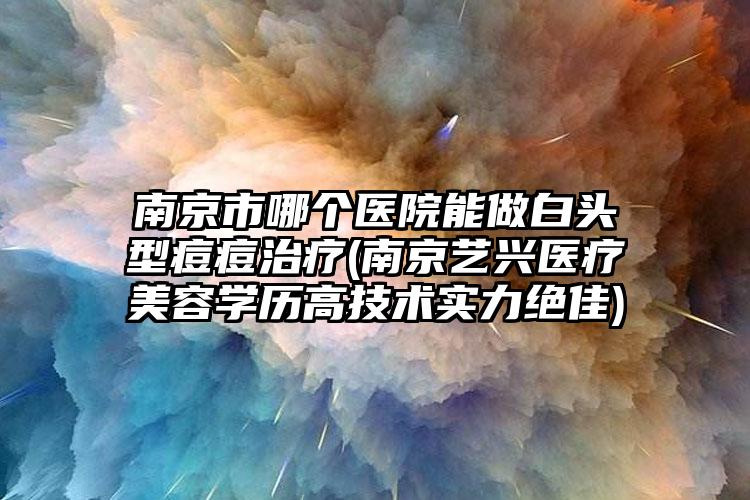 南京市哪个医院能做白头型痘痘治疗(南京艺兴医疗美容学历高技术实力绝佳)