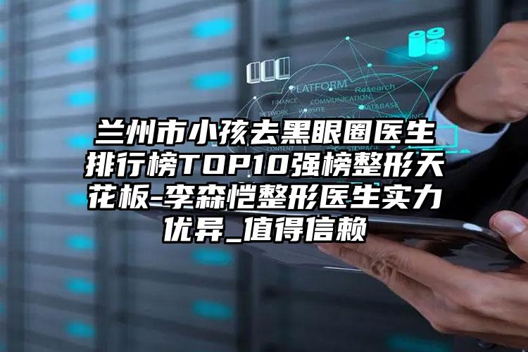 兰州市小孩去黑眼圈医生排行榜TOP10强榜整形天花板-李森恺整形医生实力优异_值得信赖