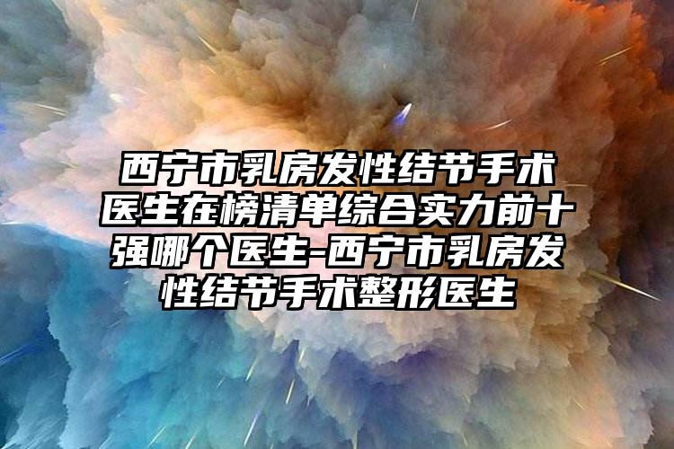 西宁市乳房发性结节手术医生在榜清单综合实力前十强哪个医生-西宁市乳房发性结节手术整形医生