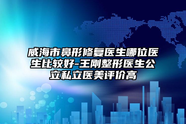 威海市鼻形修复医生哪位医生比较好-王刚整形医生公立私立医美评价高