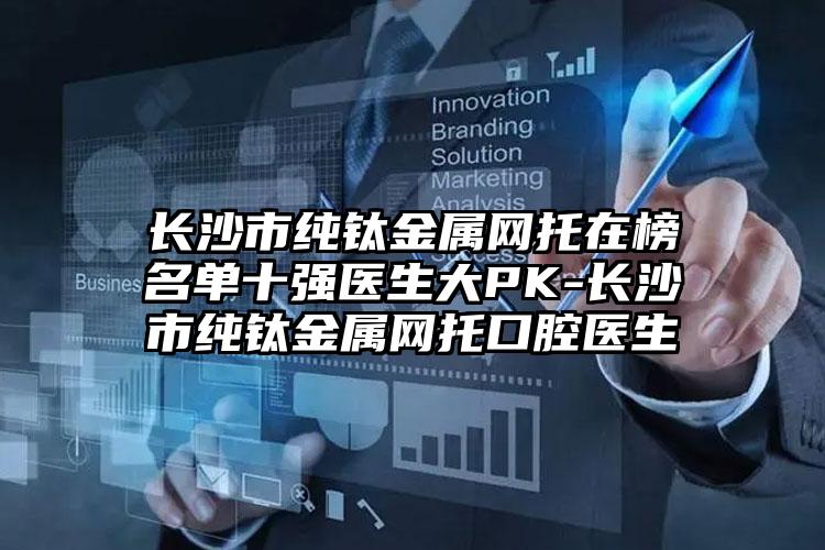 长沙市纯钛金属网托在榜名单十强医生大PK-长沙市纯钛金属网托口腔医生