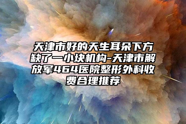 天津市好的天生耳朵下方缺了一小块机构-天津市解放军464医院整形外科收费合理推荐