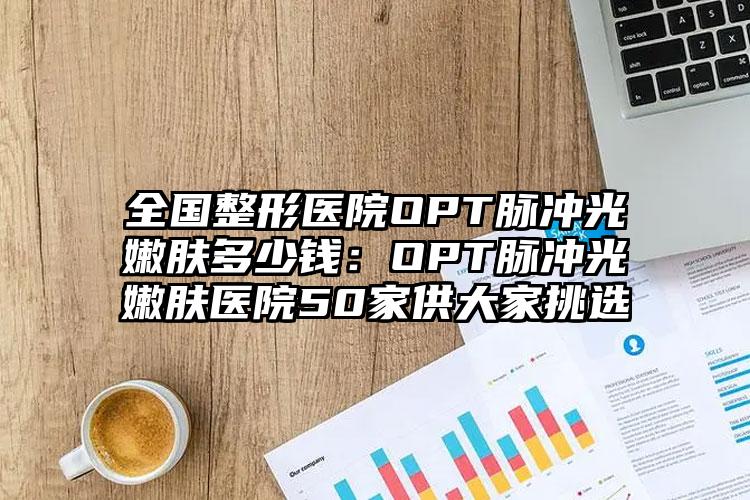 全国整形医院OPT脉冲光嫩肤多少钱：OPT脉冲光嫩肤医院50家供大家挑选