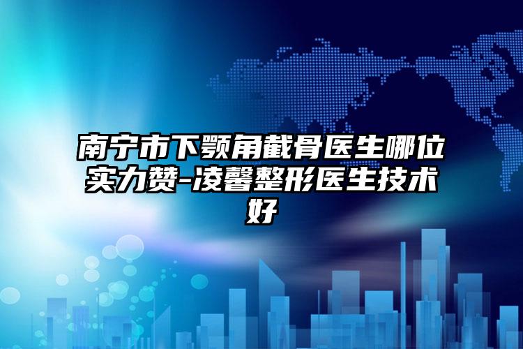 南宁市下颚角截骨医生哪位实力赞-凌馨整形医生技术好