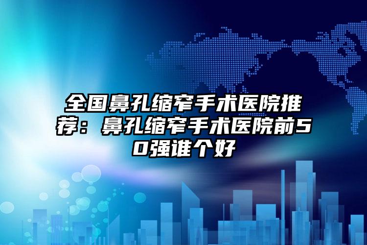 全国鼻孔缩窄手术医院推荐：鼻孔缩窄手术医院前50强谁个好