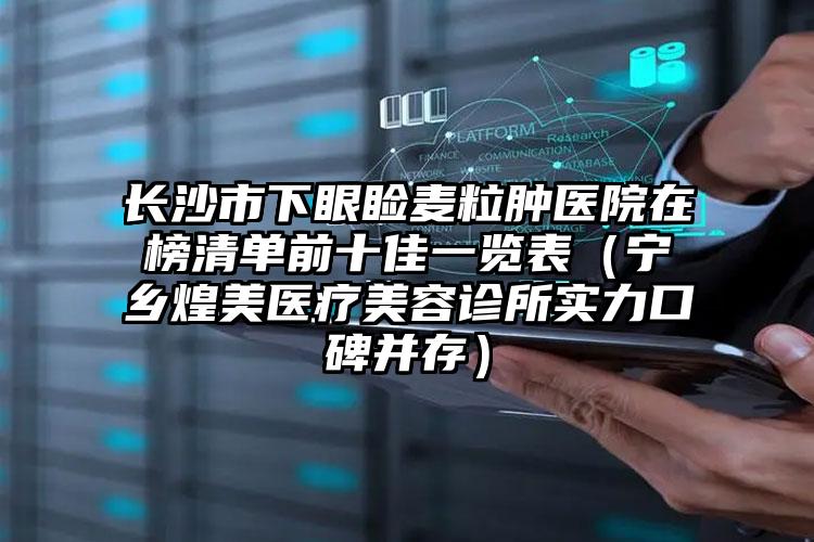 长沙市下眼睑麦粒肿医院在榜清单前十佳一览表（宁乡煌美医疗美容诊所实力口碑并存）