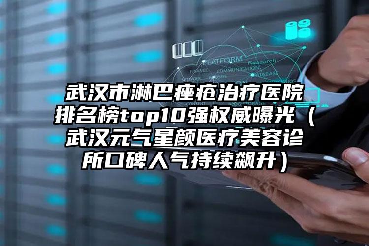 武汉市淋巴痤疮治疗医院排名榜top10强权威曝光（武汉元气星颜医疗美容诊所口碑人气持续飙升）