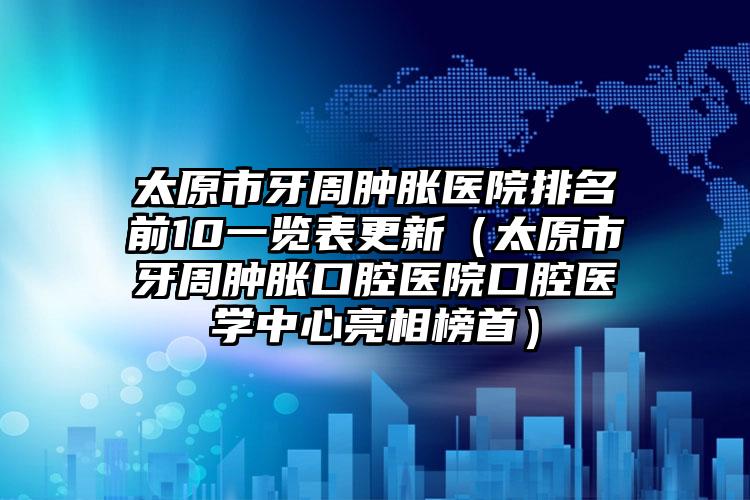 太原市牙周肿胀医院排名前10一览表更新（太原市牙周肿胀口腔医院口腔医学中心亮相榜首）