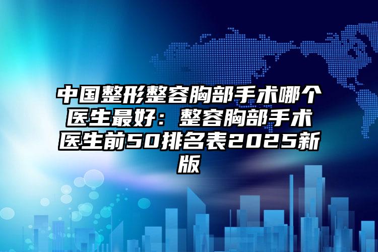 中国整形整容胸部手术哪个医生最好：整容胸部手术医生前50排名表2025新版