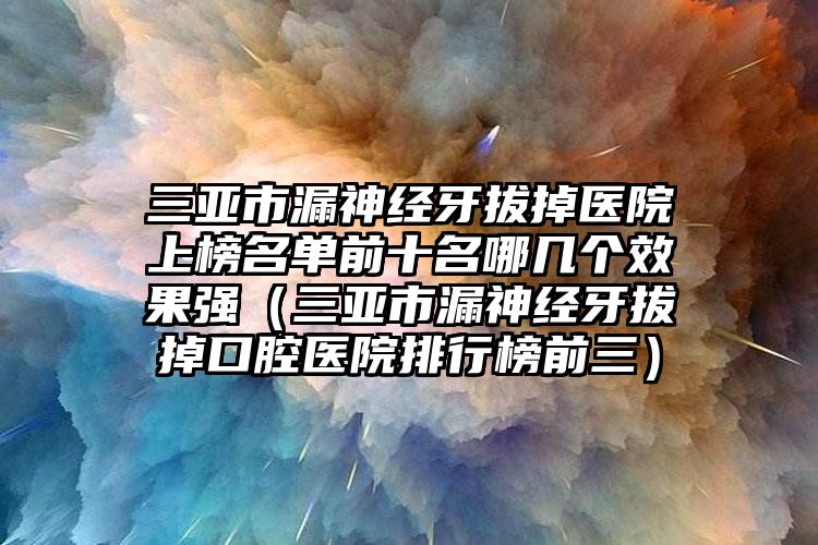 三亚市漏神经牙拔掉医院上榜名单前十名哪几个效果强（三亚市漏神经牙拔掉口腔医院排行榜前三）
