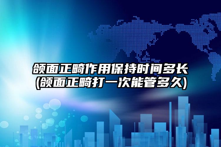 颌面正畸作用保持时间多长(颌面正畸打一次能管多久)