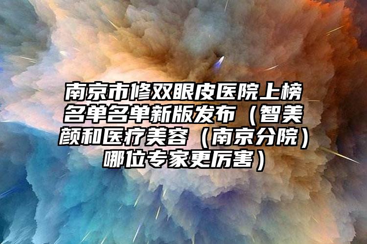 南京市修双眼皮医院上榜名单名单新版发布（智美颜和医疗美容（南京分院）哪位专家更厉害）