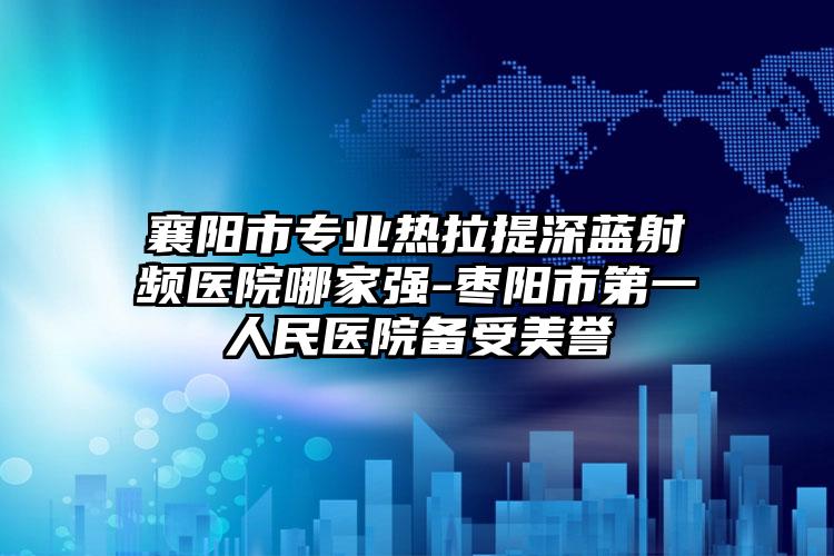 襄阳市专业热拉提深蓝射频医院哪家强-枣阳市第一人民医院备受美誉