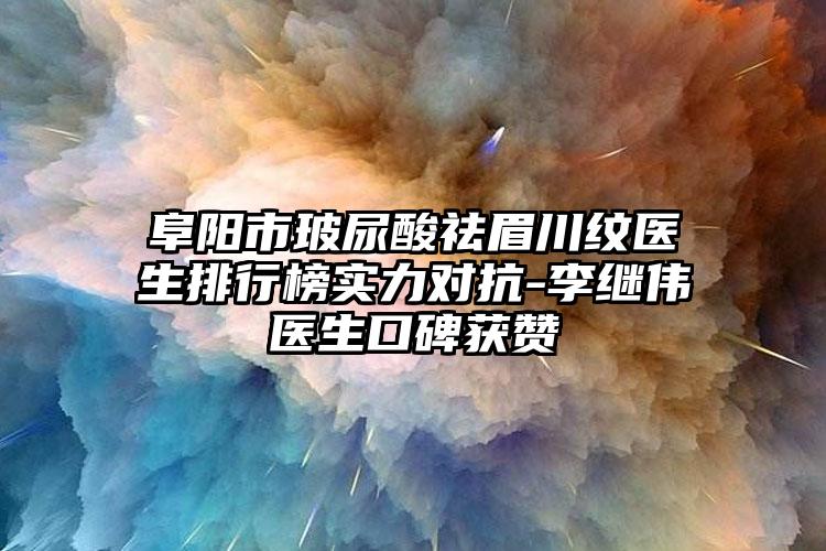 阜阳市玻尿酸祛眉川纹医生排行榜实力对抗-李继伟医生口碑获赞