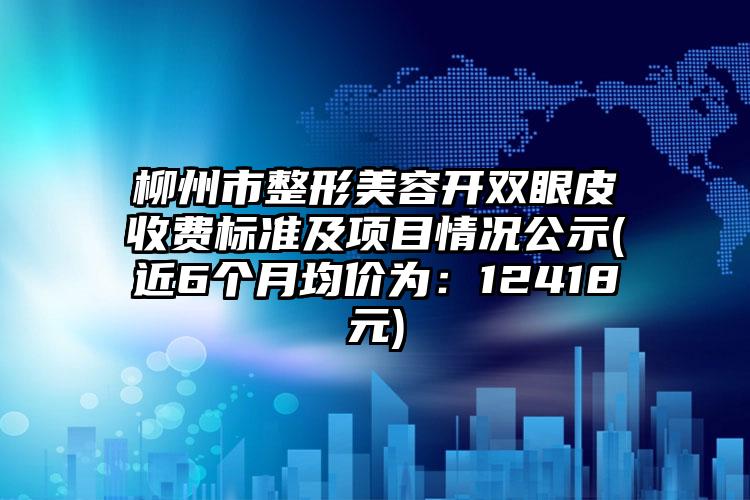 柳州市整形美容开双眼皮收费标准及项目情况公示(近6个月均价为：12418元)
