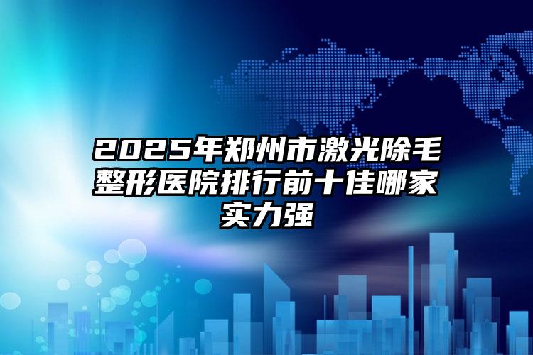 2025年郑州市激光除毛整形医院排行前十佳哪家实力强