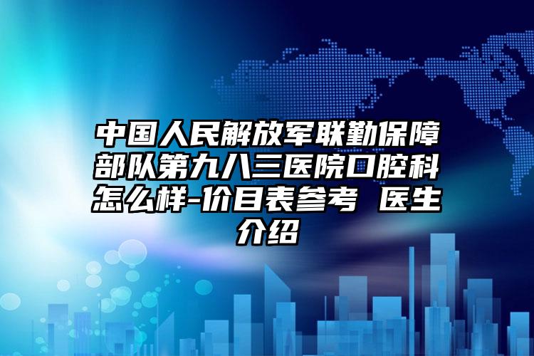 中国人民解放军联勤保障部队第九八三医院口腔科怎么样-价目表参考 医生介绍